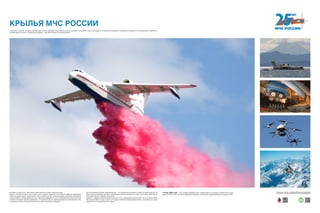 КРЫЛЬЯ МЧС РОССИИ
Бе-200ЧС по ряду летно-технических характеристик не имеет аналогов в мире.
Самолет способен взлетать как с земли, так и с водной поверхности. Основными сферами применения
являются охрана водных поверхностей, экологические миссии, тушение пожаров, перевозки пассажиров
и грузов. Может эксплуатироваться как с сухопутных аэродромов, так и с водоемов при высоте волны до
1,2 метра. Фюзеляж самолета герметичен, что позволяет быстро переоборудовать его для перевозки пас-
сажиров или грузов, а также для выполнения ряда специальных операций.
Противопожарный самолет-амфибия Бе-200 — это самый крупный самолет в мире, который позволяет за-
бирать воду из водоемов методом глиссирования. Бе-200 опускается на воду и за секунды, практически
не снижая скорости, набирает полный бак.
Экипаж 2 человека, пассажировместимость до 64 чел., крейсерская скорость 550—610 км/ч, масса полез-
ной нагрузки 8000 кг груза, а также 12 м³ воды в баках (8 секций водяных баков, с возможностью однов-
ременного или последовательного сброса).
«Крыльями спасения» называют авиацию МЧС России. Доставка гуманитарных грузов, переброска спасателей к месту ликвидации ЧС, эвакуация российских и зарубежных граждан из зон вооруженных конфликтов,
тушение крупных лесных и техногенных пожаров — для МЧС России это обычная работа.
10 мая 1995 года — день создания Федерального Государственного унитарного авиационного пред-
приятия МЧС России. Этот день официально принято считать днем создания авиации российского МЧС.
Хотите узнать больше — сканируйте QR-код на свое мобильное
устройство и получайте дополнительную информацию!
 