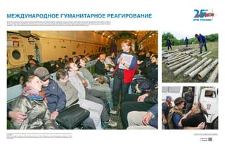 МЕЖДУНАРОДНОЕ ГУМАНИТАРНОЕ РЕАГИРОВАНИЕ
С масштабных гуманитарных операций и началась история МЧС России. Южная Осетия, Абхазия, Приднестровье, бывшие республики
Югославии.
Спасатели оказывали помощь не только старикам, детям, но и всему населению в зонах межнациональных конфликтов. Глотком
воды, куском хлеба и даже вовремя сказанным словом поддержки. И там, где появлялись люди с «эмчеэсовскими» эмблемами, жизнь
налаживалась.
Вот уже 25 лет машины и самолеты, окрашенные в бело-оранжевые цвета, стали символом надежды и спасения для многих стран мира. Их помнят жители Ливии и Сирии, эвакуированные из зоны военных конфликтов.
Помнят и граждане Сербии, пострадавшие от наводнения в 2014 году. Помнят наши соотечественники, находившееся за рубежом на грани жизни и смерти и доставленные авиацией МЧС России на Родину для лечения.
По сей день в земле, реках и озерах многих стран наши пиротехники находят многочисленные взрывоопасные предметы, оставшиеся со времен Второй Мировой войны. Уничтожение боеприпасов наземного и морского
применения — один из многочисленных аспектов международного гуманитарного реагирования. Мы готовы прийти на помощь в любое время в любую точку земного шара.
Хотите узнать больше — сканируйте QR-код на свое мобильное
устройство и получайте дополнительную информацию!
Download from
Windows Store
Download from
Windows StoreDownload from
Windows Store
Download from
Windows Store
Download from
Windows Store
Download from
Windows Store
 