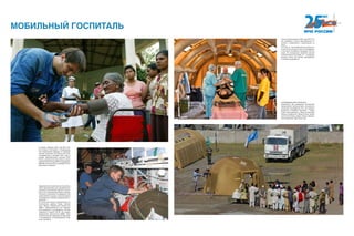 Аэромобильные спасательные комплексы
(АСК) предназначены для проведения ре-
анимации, интенсивной терапии и монито-
ринга за основными функциями жизнеде-
ятельности организма пострадавших при
чрезвычайной ситуации, транспортировки
пострадавших в базовые медицинские уч-
реждения.
В состав АСК входит разработанный по
техническому заданию отряда «Центро-
спас» Модуль медицинский самолетный
(ММС), предназначенный для медицин-
ской эвакуации 4 пострадавших, устанав-
ливаемый в самолет Ил-76, или модуль
медицинский вертолетный (ММВ), пред-
назначенный для медицинской эвакуации
2 пострадавших, устанавливаемый в вер-
толет типа Ми-8.
АЭРОМОБИЛЬНЫЙ ГОСПИТАЛЬ
применяется при ликвидации последствий
чрезвычайного происшествия с большим ко-
личеством пострадавших Это, как правило,
результаты стихийных бедствий — навод-
нений, землетрясений, а также последствий
военных конфликтов. Кроме России, приме-
нялся в Югославии, Индии, Турции, Афганис-
тане, Индонезии, Шри-Ланке и др.
МОБИЛЬНЫЙ ГОСПИТАЛЬ
В январе—феврале 2005 года МЧС Рос-
сии активно участвовало в международ-
ной гуманитарной операции по оказанию
помощи населению Юго-Восточной Азии,
пострадавшему в декабре 2004 года от
цунами. Аэромобильный госпиталь МЧС
России, развернутый в Шри-Ланке, оказал
медицинскую помощь 3500 пострадавшим.
Врачами госпиталя было проведено 25 хи-
рургических операций.
После землетрясения в 2008 году МЧС Рос-
сии направило в Китай аэромобильный го-
спиталь и медикаменты, гуманитарную по-
мощь.
С 21 мая по 1 июня медицинскую помощь по-
лучили почти полторы тысячи пострадавших,
в том числе 143 ребенка. Проведено 102 опе-
рации. В госпитальном отделении прошли
лечение более 270 человек, 51 — в реанима-
ционном. Около 700 человек эвакуировано
в лечебные учреждения.
 