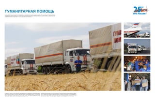 ГУМАНИТАРНАЯ ПОМОЩЬ
С апреля 2014 года МЧС России участвует в организации работы по размещению и всестороннему обеспе-
чению граждан, вынужденно покинувших территорию Украины. Было развернуто свыше 1 тыс. пунктов вре-
менного размещения, в которых проживало более 200 тыс. человек. Люди получали своевременное продо-
вольственное, медико-психологическое, информационное обеспечение.
Автомобильными колоннами МЧС России в Донецкую и Луганскую области спасатели доставляли медика-
менты, продовольствие, предметы первой необходимости, строительные материалы, электрооборудование,
станции очистки воды и прочее. С августа 2014 года по март 2015 автомобильными колоннами МЧС России
было доставлено свыше 27 тонн гуманитарной помощи для жителей Донецкой и Луганской областей.
В рамках осуществления мероприятий по международному чрезвычайному гуманитарному реагированию в 2014 году проведено 37 операций. Оказана
международная гуманитарная помощь 24 странам мира, среди них Афганистан, Гвинея, Иордания, Ирак, Китай и другие государства. Общий объем пре-
доставленной помощи составил более 11 тыс. тонн продовольствия и имущества.
 