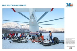 МЧС России развернуло на арктическом побережье Рос-
сии 196 пожарно-спасательных подразделений общей
численностью около 10 тыс. человек.
В арктической зоне уже функционируют три комплекс-
ных аварийно-спасательных центра в городах Нарьян-
Мар, Архангельск, Дудинка, четыре региональных поис-
ково-спасательных отряда.
Аварийно-спасательные центры оснащены авиацион-
ной техникой, современными аварийно-спасательными
автомобилями, гусеничными, колесными вездеходами,
снего-болотоходами, плавсредствами, судами на воз-
душной подушке, универсальным аварийно-спасатель-
ным и пожарным оборудованием, а также плавсредст-
вами для работы в суровых климатических условиях.
МЧС РОССИИ В АРКТИКЕ
Хотите узнать больше — сканируйте QR-код на свое мобильное
устройство и получайте дополнительную информацию!
 