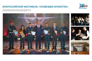 ВСЕРОССИЙСКИЙ ФЕСТИВАЛЬ «СОЗВЕЗДИЕ МУЖЕСТВА»
МЧС России ежегодно проводит Всероссийский фестиваль по тематике безопасности и спасения людей «Созвездие мужества». Дипломы и специ-
альные призы получают современные герои: пожарные, спасатели, обычные люди, кто проявил героизм и мужество и вовремя пришел на помощь.
В течение года в рамках Фестиваля проходят конкурсы на лучших по профессиям и лучшие структурные подразделения в системе МЧС России,
всероссийские конкурсы журналистских и фоторабот, направленные на пропаганду культуры безопасности жизнедеятельности.
 