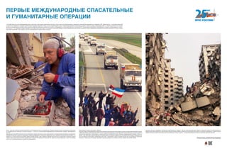 Август 1999 года, поисково-спасательные работы в зоне разрушительного землетрясения в Турции в городе Гюльжук. Российскими спасателями
из-под завалов были извлечены 72 живых человека — столько же, сколько всеми международными спасательными отрядами, работавшими в
зоне ЧС.
Авиационная группа МЧС приняла участие в ликвидации пожара, возникшего после землетрясения, на нефтехимическом заводе в городе Измит.
Небывалый затяжной пожар мог инициировать взрывы резервуаров со сжиженным природным газом и выбросы высокотоксичных веществ, что
привело бы к экологической катастрофе в районе пролива Босфор. Здесь впервые в мировой практике было осуществлено групповое тушение
пожара тремя самолетами Ил-76ТД с применением новейших отечественных технологий. На лавину огня было сброшено с высоты 50 метров
сотни тонн огнегасящей жидкости, пожар был ликвидирован.
Гуманитарный конвой в Югославию, 1999 год.
Начинаяспервыхлетформирования,МЧСРоссииоказываловсестороннююгуманитарнуюпомощьнатерриториибывшейЮгославии.
С1993годаразвернутосотрудничествоМЧСРоссиисУправлениемверховногокомиссараООНподеламбеженцев,котороеприобрело
значительные масштабы и реализовано в период кризисов в бывшей Югославии. В рамках международной операции «Фокус» в
апреле—мае 1999 года в период наиболее интенсивных ракетно-бомбовых ударов НАТО автомобильным отрядом и авиацией МЧС
было доставлено в Югославию и Македонию около 500 т гуманитарных грузов. В районе города Ниш был развернут мобильный
госпиталь с персоналом 42 человека. За первые два месяца работы в госпитале получили помощь более 3000 человек.
Оказание помощи в ликвидации послед­ствий землетрясения на Тайване, 1999 год. Характер разрушения зданий и поражения людей при землетрясении на
Тайване имели свои особенности. Многие дома, имевшие сейсмостойкую, монолитную конструкцию упали на бок, в основном сохранившись. С одной стороны,
падение некоторых зданий без разрушения стен уменьшало потери, с другой — внутренние разрушения явились причинами массовых ранений.
7 мая 1996 года был открыт Международный центр подготовки спасателей в подмосковном Ногинске. Статус Центра как международного учреждения гуманитарной направленности поддержан ООН. Задачи Центра — подготовка спасателей
из различных государств по методике, разработанной специалистами МЧС России с учетом международного опыта, привлечение обучаемых спасателей к участию в крупных учениях, организуемых МЧС, и к реальным спасательным акциям
в качестве международного резерва. Центр оснащен новейшими образцами спасательной техники и оборудования, а также аэромобильным госпиталем МЧС. Выпускникам присваивается квалификация «спасатель международного класса».
МЧС России — это структура, которая покрывает сетью практически всю страну. На оснащении спасателей находятся самые современные спасательные технологии. Многие зарубежные специалисты-спасатели приезжали в Россию, в Центр
подготовки спасателей, чтобы перенять наш опыт реагирования на чрезвычайные ситуации.
ПЕРВЫЕ МЕЖДУНАРОДНЫЕ СПАСАТЕЛЬНЫЕ
И ГУМАНИТАРНЫЕ ОПЕРАЦИИ
Хотите узнать больше — сканируйте QR-код на свое мобильное
устройство и получайте дополнительную информацию!
 