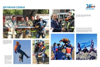ДРУЖНАЯ СЕМЬЯ
ГордостьМЧСРоссии—люди.Открытые,беззаветнопреданныесвоему
делу, готовые рисковать жизнью для спасения других. Сильные, умные,
смелые, а главное — счастливые, потому что занимаются любимым
делом, без которого просто не могут жить.
Семитысячный прыжок с парашютом, спасатель Анатолий Федорченко. Даль-
невосточный региональный поисково-спасательный отряд МЧС России.
Спасатели Байкальского поисково-спасательного отряда МЧС России со-
вершили восхождение на безымянную вершину Икатского хребта высотой
2587 м на территории Республики Бурятия и установили на ней памятный
знак: «25-летие МЧС России». В настоящее время спасатели подали заяв-
ку на присвоение покоренной вершине этого названия.
Собака — лучший друг человека.
Особенно для того, кто попал в
беду. Если кто-то заживо погре-
бен под обломками дома или за-
блудился в лесу, если требуется
обнаружить бомбу или преступ-
ника — собаки становятся неза-
менимыми помощниками.
Совместная тренировка. Южно-
Сахалинск.
Сорок шестой кинологический
центр, который находится в Но-
гинске, не только тренирует со-
бак, но и занимается их разведе-
нием.
В нашей системе работают целые дина-
стии пожарных, спасателей, кинологов,
водолазов. Знания, умения и бесконечная
любовь к  своей профессии передаются
из поколения в поколение. Очень много
таких семей стоит на страже безопасно-
сти населения России.
 