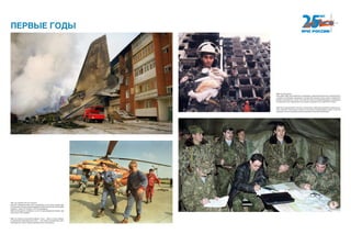 1997 год. Самолет АН-124 «Руслан»,
взлетая с аэродрома Иркутского авиазавода, из-за отказа четырех дви-
гателей упал на жилые дома микрорайона авиастроителей. Катастрофа
привела к гибели 70 человек и 373 пострадавшим.
Завалы приходилось разбирать на почти сорокаградусном морозе, уда-
лось спасти 163 человека.
1992 год. Грузино-осетинский конфликт. План — ввести в зону конфлик-
та смешанные миротворческие силы — был принят руководством заин-
тересованных сторон. Боевые действия были остановлены.
1999 год. Волгодонск.
В сентябре 1999 года наибольшего напряжения, привлечения большого количества сил
и средств потребовала ликвидация последствий взрывов жилых домов в Буйнакске,
Москве и Волгодонске. После этих событий участие в предотвращении и ликвидации
последствий актов терроризма стало одной из приоритетных задач МЧС России.
1995 год. Сотрудники МЧС России в течение всего 1995 года принимали активное учас-
тие в оказании гуманитарной помощи и выполнении первоочередных работ по восста-
новлению систем жизнеобеспечения населения Чеченской Республики.
ПЕРВЫЕ ГОДЫ
 