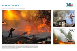 Профессия огнеборца всегда считалась почетной. Это удел мужественных людей. Не каждый бросится в огонь спасать чужую жизнь, рискуя собственной.
9 ноября 2001 года Указом Президента Российской Федерации «О совершенствовании государственного управления в области пожарной безопасности»
Государственная противопожарная служба МВД России была преобразована в Государственную противопожарную службу МЧС России.
БОРЬБА С ОГНЕМ
В конце июля, августе и начале сентября 2010 года на всей территории России, сначала в ЦФО, а затем и в других регионах, возникла сложная пожарная обстановка из-за аномальной жары и отсутствия осадков. На
Европейской части России возникла чрезвычайная ситуация межрегионального масштаба. Президентом РФ в 7 регионах (Владимирской, Воронежской, Московской, Нижегородской и Рязанской областях, Республике
Мордовия и Республике Марий Эл) был введен режим ЧС. В результате пожаров в 19 субъектах РФ пострадало 199 населенных пунктов, 3180 домовладений, погибли 62 человека. Для борьбы с пожарами была сформи-
рована межведомственная группировка сил общей численностью 166 тысяч человек и более 25 тысяч единиц техники. От МЧС России было задействовано более 131 тысячи человек личного состава и свыше 21 тысячи
единиц техники, в том числе 27 воздушных судов. В тушении природных пожаров приняли участие формирования из 11 иностранных государств. В результате героических действий участников тушения пожаров удалось
отстоять более 4,6 тысяч населенных пунктов с населением более 500 тысяч человек, защитить критически важные для национальной безопасности объекты — федеральные ядерные центры в Сарове и Снежинске, Но-
воворонежскую АЭС, а также ряд объектов энергетики и транспорта, социальные учреждения.
 