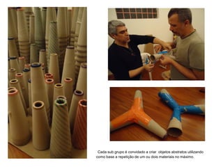 Cada sub grupo é convidado a criar objetos abstratos utilizando
como base a repetição de um ou dois materiais no máximo.
 