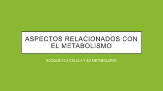 ASPECTOS RELACIONADOS CON
EL METABOLISMO
BLOQUE 3 LA CÉLULA Y SU METABOLISMO
 