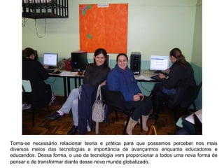 Torna-se necessário relacionar teoria e prática para que possamos perceber nos mais diversos meios das tecnologias a importância de avançarmos enquanto educadores e educandos. Dessa forma, o uso da tecnologia vem proporcionar a todos uma nova forma de pensar e de transformar diante desse novo mundo globalizado.   