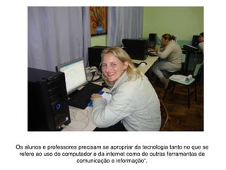 Os alunos e professores precisam se apropriar da tecnologia tanto no que se refere ao uso do computador e da internet como de outras ferramentas de comunicação e informação“. 