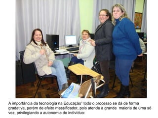 A importância da tecnologia na Educação” todo o processo se dá de forma gradativa, porém de efeito massificador, pois atende a grande  maioria de uma só vez, privilegiando a autonomia do indivíduo:  