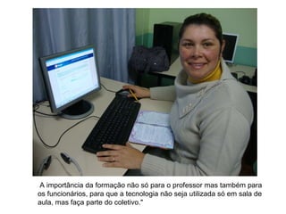   A importância da formação não só para o professor mas também para os funcionários, para que a tecnologia não seja utilizada só em sala de aula, mas faça parte do coletivo."   