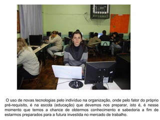   O uso de novas tecnologias pelo indivíduo na organização, onde pelo fator do próprio pré-requisito, é na escola (educação) que devemos nos preparar, isto é, é nesse momento que temos a chance de obtermos conhecimento e sabedoria a fim de estarmos preparados para a futura investida no mercado de trabalho. 