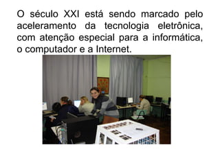 O século XXI está sendo marcado pelo aceleramento da tecnologia eletrônica, com atenção especial para a informática, o computador e a Internet.  
