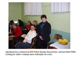 Agradecemos a diretora da EM Padre Nicolau Gouverneur, senhora Marli Riffel Ludwig,por ceder o espaço para realização do curso. 