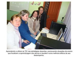 Aprendendo a utilizar as TIC nas estratégias docentes, promovendo situações de ensino que focalizem a aprendizagem dos alunos e resultem numa melhoria efetiva de seu desempenho.  