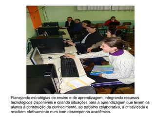 Planejando estratégias de ensino e de aprendizagem, integrando recursos tecnológicos disponíveis e criando situações para a aprendizagem que levem os alunos à construção de conhecimento, ao trabalho colaborativo, à criatividade e resultem efetivamente num bom desempenho acadêmico.  