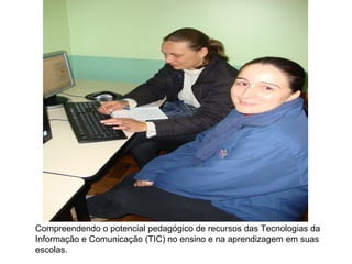 Compreendendo o potencial pedagógico de recursos das Tecnologias da Informação e Comunicação (TIC) no ensino e na aprendizagem em suas escolas.  