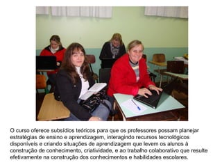 O curso oferece subsídios teóricos para que os professores possam planejar estratégias de ensino e aprendizagem, interagindo recursos tecnológicos disponíveis e criando situações de aprendizagem que levem os alunos à construção de conhecimento, criatividade, e ao trabalho colaborativo que resulte efetivamente na construção dos conhecimentos e habilidades escolares.  