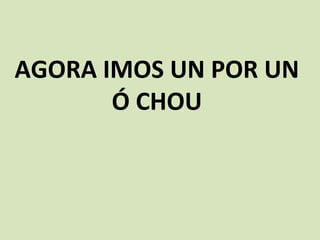 AGORA IMOS UN POR UN
Ó CHOU
 