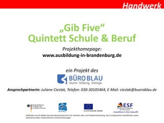 Handwerk

                  „Gib Five“
            Quintett Schule & Beruf
                           Projekthomepage:
                    www.ausbildung-in-brandenburg.de

                                  ein Projekt des


Ansprechpartnerin: Juliane Cieslak, Telefon: 030-30105464, E-Mail: cieslak@bueroblau.de
 