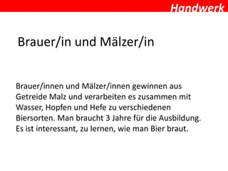 Handwerk

Brauer/in und Mälzer/in


Brauer/innen und Mälzer/innen gewinnen aus
Getreide Malz und verarbeiten es zusammen mit
Wasser, Hopfen und Hefe zu verschiedenen
Biersorten. Man braucht 3 Jahre für die Ausbildung.
Es ist interessant, zu lernen, wie man Bier braut.
 