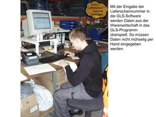 Mit der Eingabe der
Lieferscheinnummer in
die GLS-Software
werden Daten aus der
Warenwirtschaft in das
GLS-Programm
überspielt. So müssen
Daten nicht mühselig per
Hand eingegeben
werden.
 