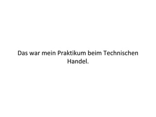 Das war mein Praktikum beim Technischen
                Handel.
 