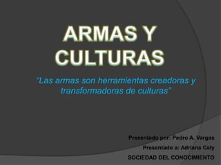 “Las armas son herramientas creadoras y
transformadoras de culturas”
Presentado por: Pedro A. Vargas
Presentado a: Adriana Cely
SOCIEDAD DEL CONOCIMIENTO
 