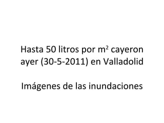 Hasta 50 litros por m 2  cayeron ayer (30-5-2011) en Valladolid Imágenes de las inundaciones 