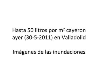 Hasta 50 litros por m2 cayeron
ayer (30-5-2011) en Valladolid

Imágenes de las inundaciones
 