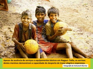 Apesar da ausência de serviços e equipamentos básicos em Nagpur- Índia, os sorrisos
destes meninos demonstram a capacidade do desporto de trazer alegria e esperança.
Fotografia de Ashutosh Sharma
 