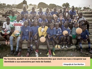 Na Tanzânia, ajudam-se as crianças desfavorecidas que vivem nas ruas a recuperar sua
identidade e sua autoestima por meio do futebol.
Fotografia de Tom Merilion
 