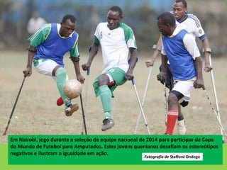 Em Nairobi, jogo durante a seleção da equipe nacional de 2014 para participar da Copa
do Mundo de Futebol para Amputados. Estes jovens quenianos desafiam os estereótipos
negativos e ilustram a igualdade em ação.
Fotografia de Stafford Ondego
 