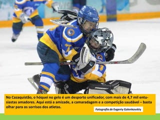 No Cazaquistão, o hóquei no gelo é um desporto unificador, com mais de 4,7 mil entu-
siastas amadores. Aqui está a amizade, a camaradagem e a competição saudável – basta
olhar para os sorrisos dos atletas.
Fotografia de Evgeniy Galenkovskiy
 