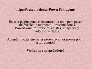 http://Presentaciones-PowerPoint.com/ En esta pagina puedes encontrar de todo para pasar un excelente momento! Presentaciones PowerPoint, reflexiones, chistes, imágenes y videos divertidos. Además puedes enviarles presentaciones power point a tus amigos!!! Visítanos y sorpréndete! 