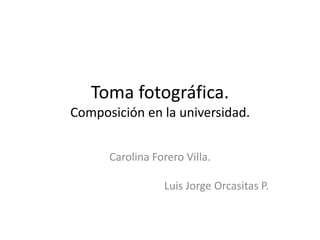 Toma fotográfica.
Composición en la universidad.
Carolina Forero Villa.
Luis Jorge Orcasitas P.
 