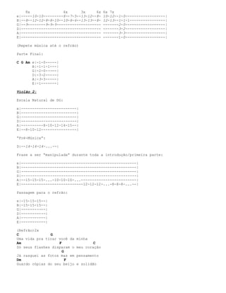 8x               4x      3x     6x     6x 7x
e|-----10-10---------8--7-5--13-12--8-     10-12--1-0------------------|
B|--8--12-12-8-8-10--10-8-6--13-13--8-     12-13--1-1-1----------------|
G|--9--------9-9-9--------------------     -------2-0------------------|
D|------------------------------------     -------3-2------------------|
A|------------------------------------     -------3-3------------------|
E|------------------------------------     -------1-0------------------|

(Repete música até o refrão)

Parte Final:

C G Am e|-1-0-----|
       B|-1-1-1---|
       G|-2-0-----|
       D|-3-2-----|
       A|-3-3-----|
       E|-1-------|

Violão 2:

Escala Natural de Dó:

e|-------------------------|
B|-------------------------|
G|-------------------------|
D|-------------------------|
A|----------8-10-12-14-15--|
E|--8-10-12----------------|

“Pré-Música”:

D|--14-14-14-...--|

Frase a ser “manipulada” durante toda a introdução/primeira parte:

e|----------------------------------------------------|
B|----------------------------------------------------|
G|----------------------------------------------------|
D|----------------------------------------------------|
A|--15-15-15-...-10-10-10-...-------------------------|
E|----------------------------12-12-12-...-8-8-8-...--|

Passagem para o refrão:

e|-15-15-15--|
B|-15-15-15--|
G|-----------|
D|-----------|
A|-----------|
E|-----------|

(Refrão)2x
C              G
Uma vida pra tirar você da   minha
Am                 F                 C
Só seus flashes disparam o   meu coração
                     G
Já rasguei as fotos mas em   pensamento
Dm                     F
Guardo cópias do seu beijo   e solidão
 