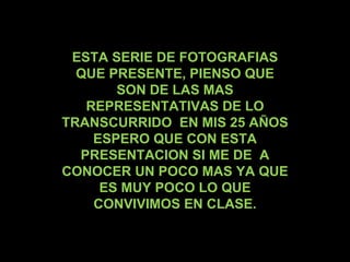 ESTA SERIE DE FOTOGRAFIAS QUE PRESENTE, PIENSO QUE SON DE LAS MAS REPRESENTATIVAS DE LO TRANSCURRIDO  EN MIS 25 AÑOS ESPERO QUE CON ESTA PRESENTACION SI ME DE  A CONOCER UN POCO MAS YA QUE ES MUY POCO LO QUE CONVIVIMOS EN CLASE. 