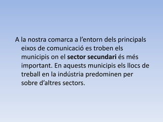 A la nostra comarca a l’entorn dels principals
eixos de comunicació es troben els
municipis on el sector secundari és més
important. En aquests municipis els llocs de
treball en la indústria predominen per
sobre d’altres sectors.
 