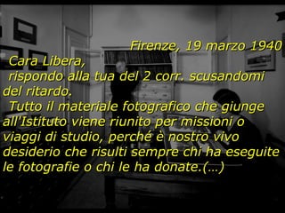 Firenze, 19 marzo 1940 Cara Libera, rispondo alla tua del 2 corr. scusandomi del ritardo. Tutto il materiale fotografico che giunge all'Istituto viene riunito per missioni o viaggi di studio, perché è nostro vivo desiderio che risulti sempre chi ha eseguite le fotografie o chi le ha donate.(…) 