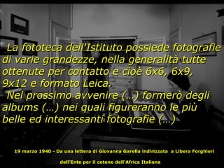 La fototeca dell'Istituto possiede fotografie di varie grandezze, nella generalità tutte ottenute per contatto e cioè 6x6, 6x9, 9x12 e formato Leica. Nel prossimo avvenire (…) formerò degli albums (…) nei quali figureranno le più belle ed interessanti fotografie (…) 19 marzo 1940 - Da una lettera di Giovanna Garella indirizzata  a Libera Forghieri dell’Ente per il cotone dell'Africa Italiana   