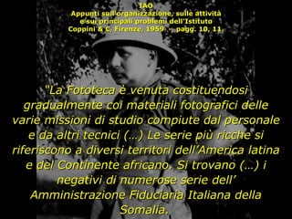 IAO Appunti sull'organizzazione, sulle attività e sui principali problemi dell'Istituto Coppini & C, Firenze, 1959  -  pagg. 10, 11. “ La Fototeca è venuta costituendosi gradualmente coi materiali fotografici delle varie missioni di studio compiute dal personale e da altri tecnici (…) Le serie più ricche si riferiscono a diversi territori dell’America latina e del Continente africano. Si trovano (…) i negativi di numerose serie dell’ Amministrazione Fiduciaria Italiana della Somalia.   