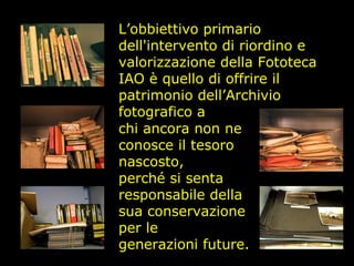 L’obbiettivo primario dell'intervento di riordino e valorizzazione della Fototeca IAO è quello di offrire il patrimonio dell’Archivio fotografico a chi ancora non ne conosce il tesoro nascosto, perché si senta responsabile della sua conservazione per le generazioni future. 