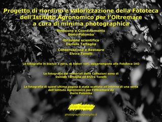 Progetto di riordino e valorizzazione della Fototeca dell’Istituto Agronomico per l’Oltremare a cura di minima photographica Direzione e Coordinamento Dario Palomba Direzione scientifica Daniela Tartaglia Conservazione e Restauro Elvira Tonelli Le fotografie in bianco e nero, di Autori vari, appartengono alla Fototeca IAO Le fotografie dei materiali delle Collezioni sono di Daniela Tartaglia ed Elvira Tonelli La fotografia di quest’ultima pagina è stata scattata all’interno di una serra dell’Istituto Agronomico per l’Oltremare da Dario Palomba [email_address] 