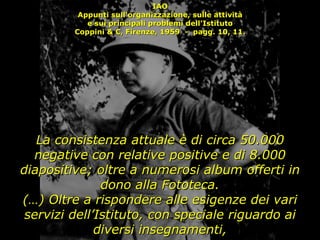 IAO Appunti sull'organizzazione, sulle attività e sui principali problemi dell'Istituto Coppini & C, Firenze, 1959  -  pagg. 10, 11. La consistenza attuale è di circa 50.000 negative con relative positive e di 8.000 diapositive; oltre a numerosi album offerti in dono alla Fototeca. (…) Oltre a rispondere alle esigenze dei vari servizi dell’Istituto, con speciale riguardo ai diversi insegnamenti, 