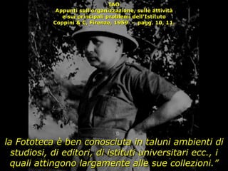 IAO Appunti sull'organizzazione, sulle attività e sui principali problemi dell'Istituto Coppini & C, Firenze, 1959  -  pagg. 10, 11. la Fototeca è ben conosciuta in taluni ambienti di studiosi, di editori, di istituti universitari ecc., i quali attingono largamente alle sue collezioni.” 
