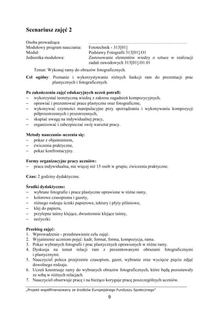 „Projekt współfinansowany ze środków Europejskiego Funduszu Społecznego”
9
Scenariusz zajęć 2
Osoba prowadząca …………………………………….……………………
Modułowy program nauczania: Fototechnik - 313[01]
Moduł: Podstawy Fotografii 313[01].O1
Jednostka modułowa: Zastosowanie elementów wiedzy o sztuce w realizacji
zadań zawodowych 313[01].O1.01
Temat: Wykonaj ramy do obrazów fotograficznych.
Cel ogólny: Poznanie i wykorzystywanie róŜnych funkcji ram do prezentacji prac
plastycznych i fotograficznych.
Po zakończeniu zajęć edukacyjnych uczeń potrafi:
− wykorzystać teoretyczną wiedzę z zakresu zagadnień kompozycyjnych,
− oprawiać i prezentować prace plastyczne oraz fotograficzne,
− wykonywać czynności manipulacyjne przy sporządzaniu i wykonywaniu kompozycji
półprzestrzennych i przestrzennych,
− skupiać uwagę na indywidualnej pracy,
− organizować i zabezpieczać swój warsztat pracy.
Metody nauczania–uczenia się:
− pokaz z objaśnieniem,
− ćwiczenia praktyczne,
− pokaz konfrontacyjny.
Formy organizacyjne pracy uczniów:
− praca indywidualna, nie więcej niŜ 15 osób w grupie, ćwiczenia praktyczne.
Czas: 2 godziny dydaktyczne.
Środki dydaktyczne:
− wybrane fotografie i prace plastyczne oprawione w róŜne ramy,
− kolorowe czasopisma i gazety,
− róŜnego rodzaju ścinki papierowe, tektury i płyty pilśniowe,
− klej do papieru,
− przylepne taśmy klejące, dwustronnie klejące taśmy,
− noŜyczki.
Przebieg zajęć:
1. Wprowadzenie - przedstawienie celu zajęć.
2. Wyjaśnienie uczniom pojęć: kadr, format, forma, kompozycja, rama.
3. Pokaz wybranych fotografii i prac plastycznych oprawionych w róŜne ramy.
4. Dyskusja na temat relacji ram z prezentowanymi obrazami fotograficznymi
i plastycznymi.
5. Nauczyciel poleca przejrzenie czasopism, gazet, wybranie oraz wycięcie pięciu zdjęć
dowolnego rodzaju.
6. Uczeń konstruuje ramy do wybranych obrazów fotograficznych, które będą pozostawały
ze sobą w róŜnych relacjach.
7. Nauczyciel obserwuje pracę i na bieŜąco koryguje pracę poszczególnych uczniów.
 
