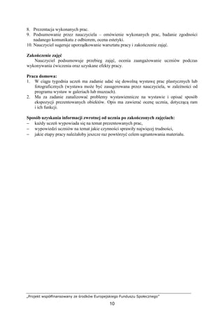 „Projekt współfinansowany ze środków Europejskiego Funduszu Społecznego”
10
8. Prezentacja wykonanych prac.
9. Podsumowanie przez nauczyciela – omówienie wykonanych prac, badanie zgodności
nadanego komunikatu z odbiorem, ocena estetyki.
10. Nauczyciel sugeruje uporządkowanie warsztatu pracy i zakończenie zajęć.
Zakończenie zajęć
Nauczyciel podsumowuje przebieg zajęć, ocenia zaangaŜowanie uczniów podczas
wykonywania ćwiczenia oraz uzyskane efekty pracy.
Praca domowa:
1. W ciągu tygodnia uczeń ma zadanie udać się dowolną wystawę prac plastycznych lub
fotograficznych (wystawa moŜe być zasugerowana przez nauczyciela, w zaleŜności od
programu wystaw w galeriach lub muzeach).
2. Ma za zadanie zanalizować problemy wystawiennicze na wystawie i opisać sposób
ekspozycji prezentowanych obiektów. Opis ma zawierać ocenę ucznia, dotyczącą ram
i ich funkcji.
Sposób uzyskania informacji zwrotnej od ucznia po zakończonych zajęciach:
− kaŜdy uczeń wypowiada się na temat prezentowanych prac,
− wypowiedzi uczniów na temat jakie czynności sprawiły najwięcej trudności,
− jakie etapy pracy naleŜałoby jeszcze raz powtórzyć celem ugruntowania materiału.
 