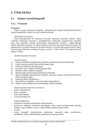„Projekt współfinansowany ze środków Europejskiego Funduszu Społecznego”
11
5. ĆWICZENIA
5.1. Sztuka i rozwój fotografii
5.1.1. Ćwiczenia
Ćwiczenie 1
Połącz w grupy tematyczne fotografie i zaklasyfikuj do rodzaju fotografii prezentowane
obrazy fotograficzne. Określ ich cechy charakterystyczne.
Wskazówki do realizacji
Przed przystąpieniem do realizacji ćwiczenia nauczyciel powinien omówić zakres
i technikę wykonania ćwiczenia z uwzględnieniem właściwego przygotowania warsztatu
pracy oraz sprawdzić poziom teoretycznego przygotowania uczniów z odpowiedniego
zakresu materiału nauczania. W trakcie realizacji ćwiczenia nauczyciel dokonuje korekty. Po
zakończonym ćwiczeniu nauczyciel, powinien omówić z uczniem (lub grupą uczniów) efekty
końcowe jego (ich) pracy zwracając uwagę na „mocne” i „słabe” strony. Nie naleŜy stosować
negacji i krytyki.
Sposób wykonania ćwiczenia
Uczeń powinien:
1) obejrzeć dokładnie przedstawione fotografie pod kątem tematu jaki podejmują,
2) wybrać temat przewodni dla określonej grupy zdjęć,
3) ustalić przynaleŜność do danej grupy,
4) wyszukać cechy wspólne wybranych grup zdjęć,
5) dokonać wyboru z pakietu fotografii,
6) określić grupę tematyczną prezentowanych fotografii,
7) obejrzeć dokładnie prezentowane fotografie zwracając uwagę na sposób przedstawienia
obrazu fotograficznego,
8) rozpoznać obrazy fotograficzne,
9) zakwalifikować oglądane i omawiane obrazy fotograficzne,
10) określić cechy charakterystyczne dla danego rodzaju fotografii.
Zalecane metody nauczania–uczenia się:
− pokaz z objaśnieniem,
− praca w grupach,
− praca indywidualna,
− ćwiczenie praktyczne.
Środki dydaktyczne:
− przeźrocza: fotografie podejmujące róŜną tematykę,
− przeźrocza: fotografie portretowe prezentujące róŜny sposób przedstawiania sylwetki
ludzkiej, uŜycia środków wyrazu i relacji obiektu portretowanego z tłem,
− rzutnik,
− zestaw fotografii: krajobrazowej, portretowej, martwych natur, przedmiotów,
architektury, mody, dokumentalnej, reportaŜowej, artystycznej itd.
 